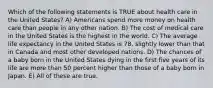 Which of the following statements is TRUE about health care in the United States? A) Americans spend more money on health care than people in any other nation. B) The cost of medical care in the United States is the highest in the world. C) The average life expectancy in the United States is 78, slightly lower than that in Canada and most other developed nations. D) The chances of a baby born in the United States dying in the first five years of its life are more than 50 percent higher than those of a baby born in Japan. E) All of these are true.