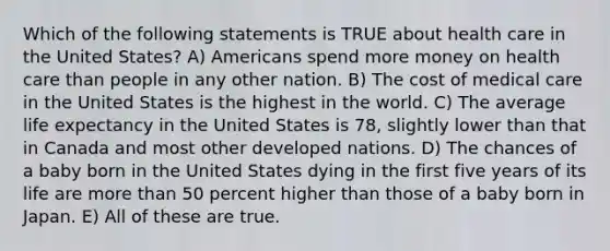 Which of the following statements is TRUE about health care in the United States? A) Americans spend more money on health care than people in any other nation. B) The cost of medical care in the United States is the highest in the world. C) The average life expectancy in the United States is 78, slightly lower than that in Canada and most other developed nations. D) The chances of a baby born in the United States dying in the first five years of its life are more than 50 percent higher than those of a baby born in Japan. E) All of these are true.