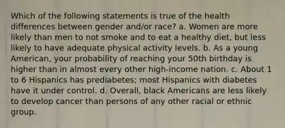 Which of the following statements is true of the health differences between gender and/or race? a. Women are more likely than men to not smoke and to eat a healthy diet, but less likely to have adequate physical activity levels. b. As a young American, your probability of reaching your 50th birthday is higher than in almost every other high-income nation. c. About 1 to 6 Hispanics has prediabetes; most Hispanics with diabetes have it under control. d. Overall, black Americans are less likely to develop cancer than persons of any other racial or ethnic group.