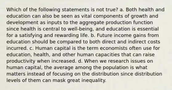 Which of the following statements is not true? a. Both health and education can also be seen as vital components of growth and development as inputs to the aggregate production function since health is central to well-being, and education is essential for a satisfying and rewarding life. b. Future income gains from education should be compared to both direct and indirect costs incurred. c. Human capital is the term economists often use for education, health, and other human capacities that can raise productivity when increased. d. When we research issues on human capital, the average among the population is what matters instead of focusing on the distribution since distribution levels of them can mask great inequality.