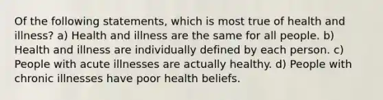 Of the following statements, which is most true of health and illness? a) Health and illness are the same for all people. b) Health and illness are individually defined by each person. c) People with acute illnesses are actually healthy. d) People with chronic illnesses have poor health beliefs.