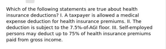 Which of the following statements are true about health insurance deductions? I. A taxpayer is allowed a medical expense deduction for health insurance premiums. II. The deduction is subject to the 7.5%-of-AGI floor. III. Self-employed persons may deduct up to 75% of health insurance premiums paid from gross income.