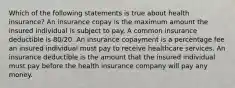 Which of the following statements is true about health insurance? An insurance copay is the maximum amount the insured individual is subject to pay. A common insurance deductible is 80/20. An insurance copayment is a percentage fee an insured individual must pay to receive healthcare services. An insurance deductible is the amount that the insured individual must pay before the health insurance company will pay any money.