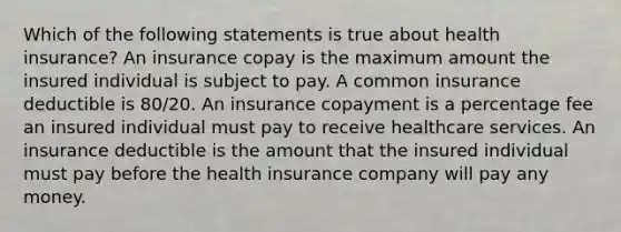 Which of the following statements is true about health insurance? An insurance copay is the maximum amount the insured individual is subject to pay. A common insurance deductible is 80/20. An insurance copayment is a percentage fee an insured individual must pay to receive healthcare services. An insurance deductible is the amount that the insured individual must pay before the health insurance company will pay any money.