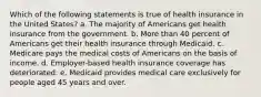 Which of the following statements is true of health insurance in the United States? a. The majority of Americans get health insurance from the government. b. More than 40 percent of Americans get their health insurance through Medicaid. c. Medicare pays the medical costs of Americans on the basis of income. d. Employer-based health insurance coverage has deteriorated. e. Medicaid provides medical care exclusively for people aged 45 years and over.