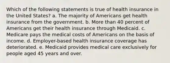 Which of the following statements is true of health insurance in the United States? a. The majority of Americans get health insurance from the government. b. More than 40 percent of Americans get their health insurance through Medicaid. c. Medicare pays the medical costs of Americans on the basis of income. d. Employer-based health insurance coverage has deteriorated. e. Medicaid provides medical care exclusively for people aged 45 years and over.