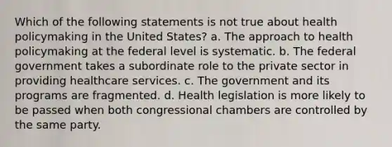 Which of the following statements is not true about health policymaking in the United States? a. The approach to health policymaking at the federal level is systematic. b. The federal government takes a subordinate role to the private sector in providing healthcare services. c. The government and its programs are fragmented. d. Health legislation is more likely to be passed when both congressional chambers are controlled by the same party.