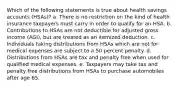 Which of the following statements is true about health savings accounts (HSAs)? a. There is no restriction on the kind of health insurance taxpayers must carry in order to qualify for an HSA. b. Contributions to HSAs are not deductible for adjusted gross income (AGI), but are treated as an itemized deduction. c. Individuals taking distributions from HSAs which are not for medical expenses are subject to a 50 percent penalty. d. Distributions from HSAs are tax and penalty free when used for qualified medical expenses. e. Taxpayers may take tax and penalty free distributions from HSAs to purchase automobiles after age 65.