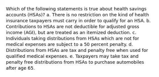 Which of the following statements is true about health savings accounts (HSAs)? a. There is no restriction on the kind of health insurance taxpayers must carry in order to qualify for an HSA. b. Contributions to HSAs are not deductible for adjusted gross income (AGI), but are treated as an itemized deduction. c. Individuals taking distributions from HSAs which are not for medical expenses are subject to a 50 percent penalty. d. Distributions from HSAs are tax and penalty free when used for qualified medical expenses. e. Taxpayers may take tax and penalty free distributions from HSAs to purchase automobiles after age 65.