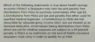 Which of the following statements is true about health savings accounts (HSAs)? a.Taxpayers may take tax and penalty free distributions from HSAs to purchase automobiles after age 65. b.Distributions from HSAs are tax and penalty free when used for qualified medical expenses. c.Contributions to HSAs are not deductible for adjusted gross income (AGI), but are treated as an itemized deduction. d.Individuals taking distributions from HSAs which are not for medical expenses are subject to a 50 percent penalty. e.There is no restriction on the kind of health insurance taxpayers must carry in order to qualify for an HSA.