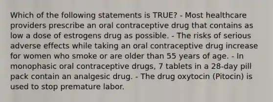 Which of the following statements is TRUE? - Most healthcare providers prescribe an oral contraceptive drug that contains as low a dose of estrogens drug as possible. - The risks of serious adverse effects while taking an oral contraceptive drug increase for women who smoke or are older than 55 years of age. - In monophasic oral contraceptive drugs, 7 tablets in a 28-day pill pack contain an analgesic drug. - The drug oxytocin (Pitocin) is used to stop premature labor.