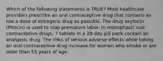 Which of the following statements is TRUE? Most healthcare providers prescribe an oral contraceptive drug that contains as low a dose of estrogens drug as possible. The drug oxytocin (Pitocin) is used to stop premature labor. In monophasic oral contraceptive drugs, 7 tablets in a 28-day pill pack contain an analgesic drug. The risks of serious adverse effects while taking an oral contraceptive drug increase for women who smoke or are older than 55 years of age.