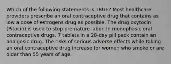 Which of the following statements is TRUE? Most healthcare providers prescribe an oral contraceptive drug that contains as low a dose of estrogens drug as possible. The drug oxytocin (Pitocin) is used to stop premature labor. In monophasic oral contraceptive drugs, 7 tablets in a 28-day pill pack contain an analgesic drug. The risks of serious adverse effects while taking an oral contraceptive drug increase for women who smoke or are older than 55 years of age.