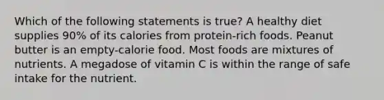 Which of the following statements is true? A healthy diet supplies 90% of its calories from protein-rich foods. Peanut butter is an empty-calorie food. Most foods are mixtures of nutrients. A megadose of vitamin C is within the range of safe intake for the nutrient.