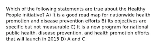 Which of the following statements are true about the Healthy People initiative? A) It is a good road map for nationwide health promotion and disease prevention efforts B) Its objectives are specific but not measurable C) It is a new program for national public health, disease prevention, and health promotion efforts that will launch in 2015 D) A and C