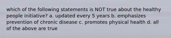 which of the following statements is NOT true about the healthy people initiative? a. updated every 5 years b. emphasizes prevention of chronic disease c. promotes physical health d. all of the above are true