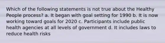 Which of the following statements is not true about the Healthy People process? a. It began with goal setting for 1990 b. It is now working toward goals for 2020 c. Participants include public health agencies at all levels of government d. It includes laws to reduce health risks