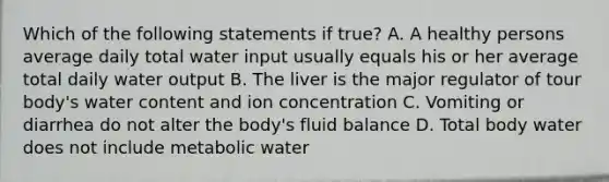 Which of the following statements if true? A. A healthy persons average daily total water input usually equals his or her average total daily water output B. The liver is the major regulator of tour body's water content and ion concentration C. Vomiting or diarrhea do not alter the body's fluid balance D. Total body water does not include metabolic water