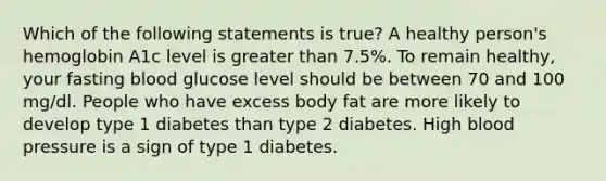 Which of the following statements is true? A healthy person's hemoglobin A1c level is greater than 7.5%. To remain healthy, your fasting blood glucose level should be between 70 and 100 mg/dl. People who have excess body fat are more likely to develop type 1 diabetes than type 2 diabetes. High blood pressure is a sign of type 1 diabetes.