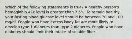 Which of the following statements is true? A healthy person's hemoglobin A1c level is greater than 7.5%. To remain healthy, your fasting blood glucose level should be between 70 and 100 mg/dl. People who have excess body fat are more likely to develop type 1 diabetes than type 2 diabetes. People who have diabetes should limit their intake of soluble fiber.