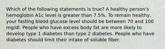 Which of the following statements is true? A healthy person's hemoglobin A1c level is greater than 7.5%. To remain healthy, your fasting blood glucose level should be between 70 and 100 mg/dl. People who have excess body fat are more likely to develop type 1 diabetes than type 2 diabetes. People who have diabetes should limit their intake of soluble fiber.