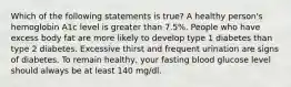 Which of the following statements is true? A healthy person's hemoglobin A1c level is greater than 7.5%. People who have excess body fat are more likely to develop type 1 diabetes than type 2 diabetes. Excessive thirst and frequent urination are signs of diabetes. To remain healthy, your fasting blood glucose level should always be at least 140 mg/dl.