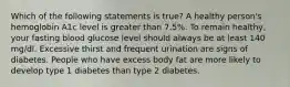 Which of the following statements is true? A healthy person's hemoglobin A1c level is greater than 7.5%. To remain healthy, your fasting blood glucose level should always be at least 140 mg/dl. Excessive thirst and frequent urination are signs of diabetes. People who have excess body fat are more likely to develop type 1 diabetes than type 2 diabetes.