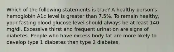 Which of the following statements is true? A healthy person's hemoglobin A1c level is greater than 7.5%. To remain healthy, your fasting blood glucose level should always be at least 140 mg/dl. Excessive thirst and frequent urination are signs of diabetes. People who have excess body fat are more likely to develop type 1 diabetes than type 2 diabetes.