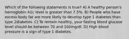 Which of the following statements is true? A) A healthy person's hemoglobin A1c level is greater than 7.5%. B) People who have excess body fat are more likely to develop type 1 diabetes than type 2diabetes. C) To remain healthy, your fasting blood glucose level should be between 70 and 100mg/dl. D) High blood pressure is a sign of type 1 diabetes.