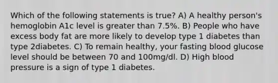 Which of the following statements is true? A) A healthy person's hemoglobin A1c level is <a href='https://www.questionai.com/knowledge/ktgHnBD4o3-greater-than' class='anchor-knowledge'>greater than</a> 7.5%. B) People who have excess body fat are more likely to develop type 1 diabetes than type 2diabetes. C) To remain healthy, your fasting blood glucose level should be between 70 and 100mg/dl. D) High <a href='https://www.questionai.com/knowledge/kD0HacyPBr-blood-pressure' class='anchor-knowledge'>blood pressure</a> is a sign of type 1 diabetes.