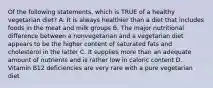 Of the following statements, which is TRUE of a healthy vegetarian diet? A. It is always healthier than a diet that includes foods in the meat and milk groups B. The major nutritional difference between a nonvegetarian and a vegetarian diet appears to be the higher content of saturated fats and cholesterol in the latter C. It supplies more than an adequate amount of nutrients and is rather low in caloric content D. Vitamin B12 deficiencies are very rare with a pure vegetarian diet