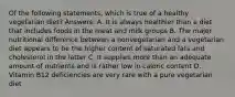 Of the following statements, which is true of a healthy vegetarian diet? Answers: A. It is always healthier than a diet that includes foods in the meat and milk groups B. The major nutritional difference between a nonvegetarian and a vegetarian diet appears to be the higher content of saturated fats and cholesterol in the latter C. It supplies more than an adequate amount of nutrients and is rather low in caloric content D. Vitamin B12 deficiencies are very rare with a pure vegetarian diet