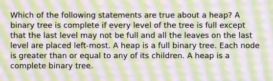 Which of the following statements are true about a heap? A binary tree is complete if every level of the tree is full except that the last level may not be full and all the leaves on the last level are placed left-most. A heap is a full binary tree. Each node is <a href='https://www.questionai.com/knowledge/kNDE5ipeE2-greater-than-or-equal-to' class='anchor-knowledge'>greater than or equal to</a> any of its children. A heap is a complete binary tree.