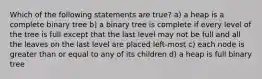 Which of the following statements are true? a) a heap is a complete binary tree b) a binary tree is complete if every level of the tree is full except that the last level may not be full and all the leaves on the last level are placed left-most c) each node is greater than or equal to any of its children d) a heap is full binary tree