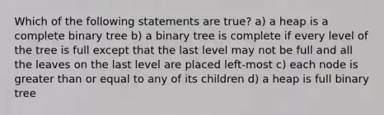 Which of the following statements are true? a) a heap is a complete binary tree b) a binary tree is complete if every level of the tree is full except that the last level may not be full and all the leaves on the last level are placed left-most c) each node is <a href='https://www.questionai.com/knowledge/kNDE5ipeE2-greater-than-or-equal-to' class='anchor-knowledge'>greater than or equal to</a> any of its children d) a heap is full binary tree