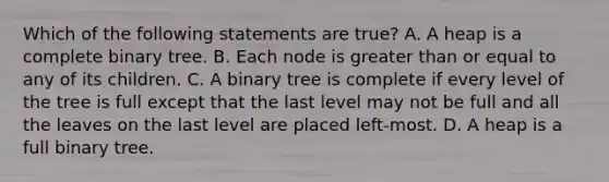 Which of the following statements are true? A. A heap is a complete binary tree. B. Each node is greater than or equal to any of its children. C. A binary tree is complete if every level of the tree is full except that the last level may not be full and all the leaves on the last level are placed left-most. D. A heap is a full binary tree.