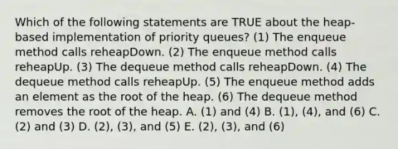 Which of the following statements are TRUE about the heap-based implementation of priority queues? (1) The enqueue method calls reheapDown. (2) The enqueue method calls reheapUp. (3) The dequeue method calls reheapDown. (4) The dequeue method calls reheapUp. (5) The enqueue method adds an element as the root of the heap. (6) The dequeue method removes the root of the heap. A. (1) and (4) B. (1), (4), and (6) C. (2) and (3) D. (2), (3), and (5) E. (2), (3), and (6)