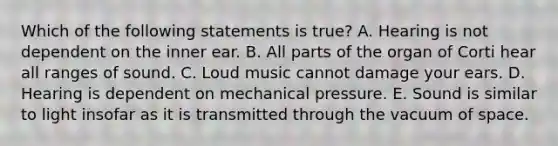 Which of the following statements is true? A. Hearing is not dependent on the inner ear. B. All parts of the organ of Corti hear all ranges of sound. C. Loud music cannot damage your ears. D. Hearing is dependent on mechanical pressure. E. Sound is similar to light insofar as it is transmitted through the vacuum of space.