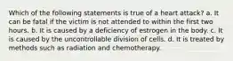 Which of the following statements is true of a heart attack? a. It can be fatal if the victim is not attended to within the first two hours. b. It is caused by a deficiency of estrogen in the body. c. It is caused by the uncontrollable division of cells. d. It is treated by methods such as radiation and chemotherapy.