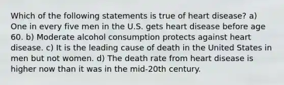 Which of the following statements is true of heart disease? a) One in every five men in the U.S. gets heart disease before age 60. b) Moderate alcohol consumption protects against heart disease. c) It is the leading cause of death in the United States in men but not women. d) The death rate from heart disease is higher now than it was in the mid-20th century.