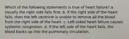 Which of the following statements is true of heart failure? a. Usually the right side fails first. b. If the right side of the heart fails, then the left ventricle is unable to remove all the blood from the right side of the heart. c. Left-sided heart failure causes systemic congestion. d. If the left side of the heart fails, the blood backs up into the pulmonary circulation.