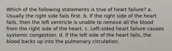 Which of the following statements is true of heart failure? a. Usually the right side fails first. b. If the right side of the heart fails, then the left ventricle is unable to remove all the blood from the right side of the heart. c. Left-sided heart failure causes systemic congestion. d. If the left side of the heart fails, the blood backs up into the pulmonary circulation.