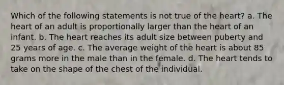 Which of the following statements is not true of the heart? a. The heart of an adult is proportionally larger than the heart of an infant. b. The heart reaches its adult size between puberty and 25 years of age. c. The average weight of the heart is about 85 grams more in the male than in the female. d. The heart tends to take on the shape of the chest of the individual.