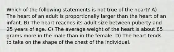 Which of the following statements is not true of the heart? A) The heart of an adult is proportionally larger than the heart of an infant. B) The heart reaches its adult size between puberty and 25 years of age. C) The average weight of the heart is about 85 grams more in the male than in the female. D) The heart tends to take on the shape of the chest of the individual.