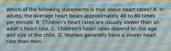 Which of the following statements is true about heart rates? A. In adults, the average heart beats approximately 40 to 60 times per minute. B. Children's heart rates are usually slower than an adult's heart rate. C. Children's heart rates depend on the age and size of the child. D. Women generally have a slower heart rate than men.