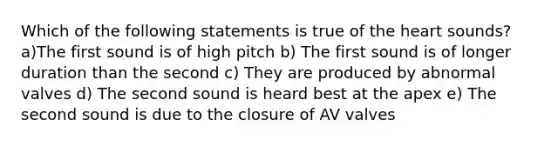 Which of the following statements is true of the heart sounds? a)The first sound is of high pitch b) The first sound is of longer duration than the second c) They are produced by abnormal valves d) The second sound is heard best at the apex e) The second sound is due to the closure of AV valves