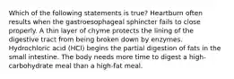 Which of the following statements is true? Heartburn often results when the gastroesophageal sphincter fails to close properly. A thin layer of chyme protects the lining of the digestive tract from being broken down by enzymes. Hydrochloric acid (HCl) begins the partial digestion of fats in the small intestine. The body needs more time to digest a high-carbohydrate meal than a high-fat meal.