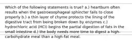 Which of the following statements is true? a.) heartburn often results when the gastroesophageal sphincter fails to close properly b.) a thin layer of chyme protects the lining of the digestive tract from being broken down by enzymes c.) hydrochloric acid (HCI) begins the partial digestion of fats in the small intestine d.) the body needs more time to digest a high-carbohydrate meal than a high-fat meal.