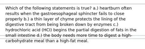 Which of the following statements is true? a.) heartburn often results when the gastroesophageal sphincter fails to close properly b.) a thin layer of chyme protects the lining of the digestive tract from being broken down by enzymes c.) hydrochloric acid (HCI) begins the partial digestion of fats in the small intestine d.) the body needs more time to digest a high-carbohydrate meal than a high-fat meal.