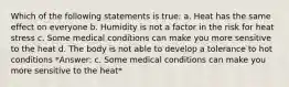 Which of the following statements is true: a. Heat has the same effect on everyone b. Humidity is not a factor in the risk for heat stress c. Some medical conditions can make you more sensitive to the heat d. The body is not able to develop a tolerance to hot conditions *Answer: c. Some medical conditions can make you more sensitive to the heat*